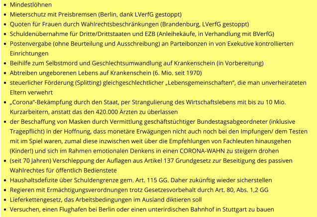 •	Mindestlöhnen •	Mieterschutz mit Preisbremsen (Berlin, dank LVerfG gestoppt) •	Quoten für Frauen durch Wahlrechtsbeschränkungen (Brandenburg, LVerfG gestoppt) •	Schuldenübernahme für Dritte/Drittstaaten und EZB (Anleihekäufe, in Verhandlung mit BVerfG) •	Postenvergabe (ohne Beurteilung und Ausschreibung) an Parteibonzen in von Exekutive kontrollierten Einrichtungen •	Beihilfe zum Selbstmord und Geschlechtsumwandlung auf Krankenschein (in Vorbereitung) •	Abtreiben ungeborenen Lebens auf Krankenschein (6. Mio. seit 1970) •	steuerlicher Förderung (Splitting) gleichgeschlechtlicher „Lebensgemeinschaften“, die man unverheirateten Eltern verwehrt •	„Corona“-Bekämpfung durch den Staat, per Strangulierung des Wirtschaftslebens mit bis zu 10 Mio. Kurzarbeitern, anstatt das den 420.000 Ärzten zu überlassen •	der Beschaffung von Masken durch Vermittlung geschäftstüchtiger Bundestagsabgeordneter (inklusive Tragepflicht) in der Hoffnung, dass monetäre Erwägungen nicht auch noch bei den Impfungen/ dem Testen mit im Spiel waren, zumal diese inzwischen weit über die Empfehlungen von Fachleuten hinausgehen (Kinder!) und sich im Rahmen emotionalen Denkens in einen CORONA-WAHN zu steigern drohen •	(seit 70 Jahren) Verschleppung der Auflagen aus Artikel 137 Grundgesetz zur Beseitigung des passiven Wahlrechtes für öffentlich Bedienstete •	Haushaltsdefizite über Schuldengrenze gem. Art. 115 GG. Daher zukünftig wieder sicherstellen •	Regieren mit Ermächtigungsverordnungen trotz Gesetzesvorbehalt durch Art. 80, Abs. 1,2 GG •	Lieferkettengesetz, das Arbeitsbedingungen im Ausland diktieren soll •	Versuchen, einen Flughafen bei Berlin oder einen unterirdischen Bahnhof in Stuttgart zu bauen